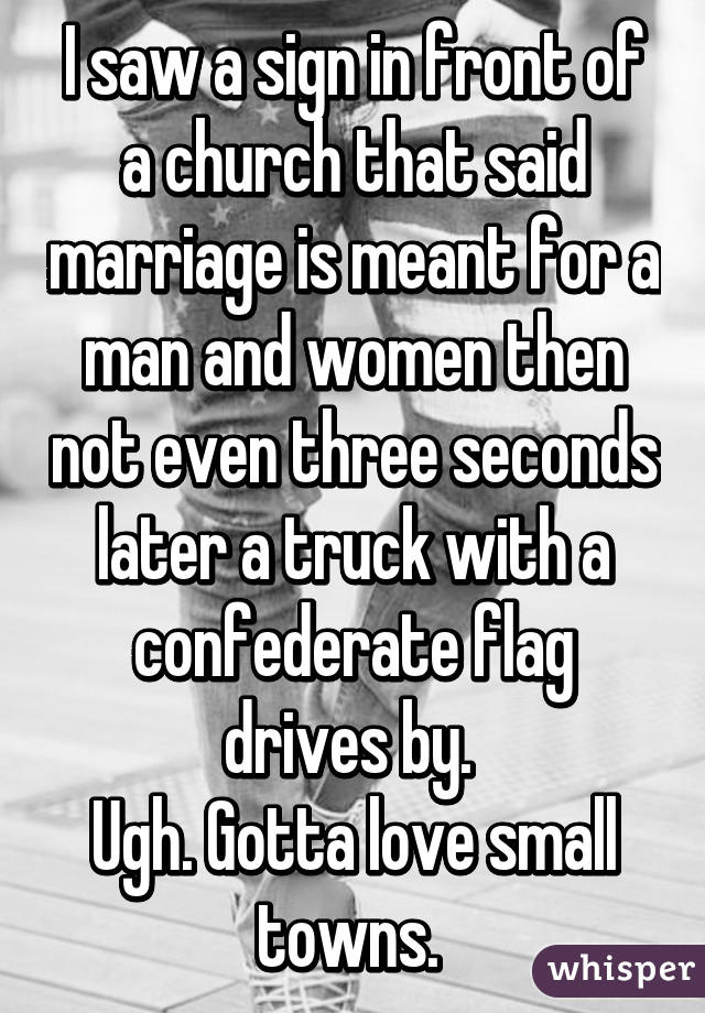 I saw a sign in front of a church that said marriage is meant for a man and women then not even three seconds later a truck with a confederate flag drives by. 
Ugh. Gotta love small towns. 