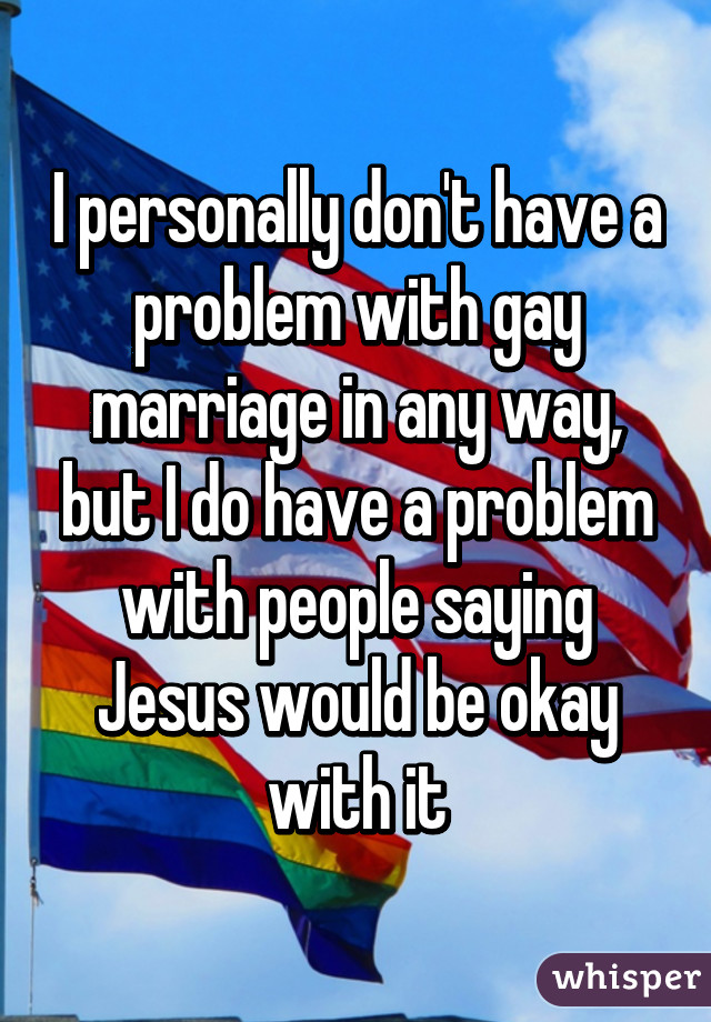 I personally don't have a problem with gay marriage in any way, but I do have a problem with people saying Jesus would be okay with it