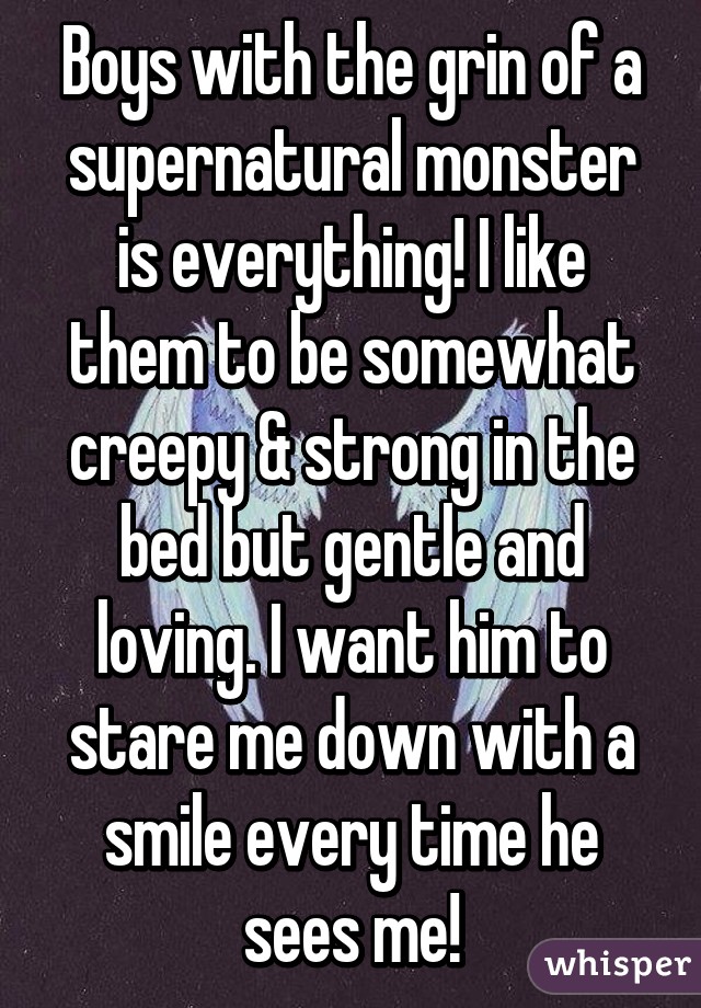 Boys with the grin of a supernatural monster is everything! I like them to be somewhat creepy & strong in the bed but gentle and loving. I want him to stare me down with a smile every time he sees me!