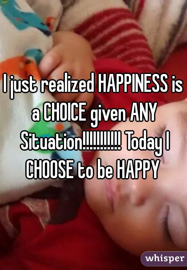 I just realized HAPPINESS is a CHOICE given ANY Situation!!!!!!!!!!! Today I CHOOSE to be HAPPY 