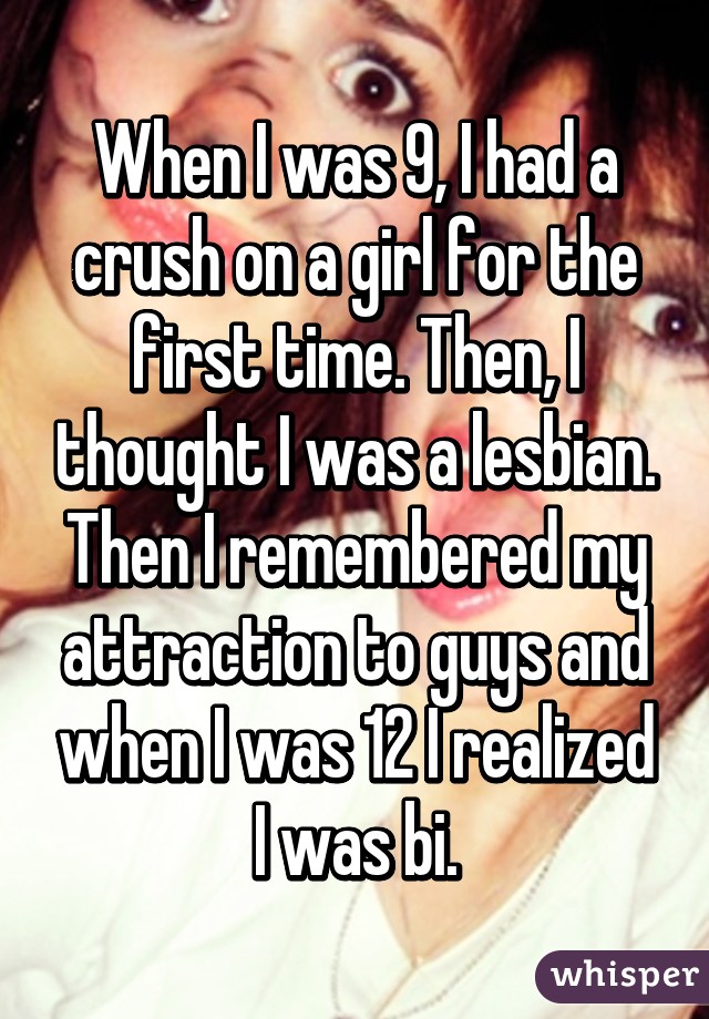 When I was 9, I had a crush on a girl for the first time. Then, I thought I was a lesbian. Then I remembered my attraction to guys and when I was 12 I realized I was bi.