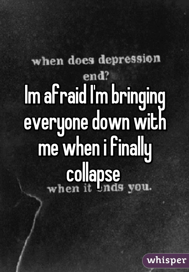 Im afraid I'm bringing everyone down with me when i finally collapse 