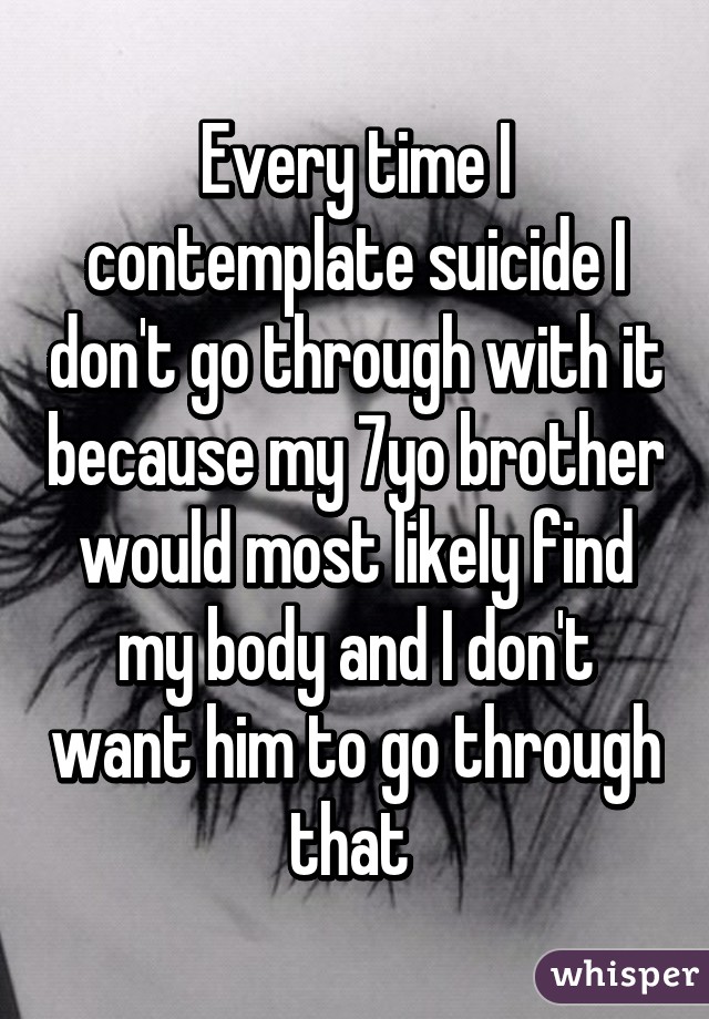 Every time I contemplate suicide I don't go through with it because my 7yo brother would most likely find my body and I don't want him to go through that 