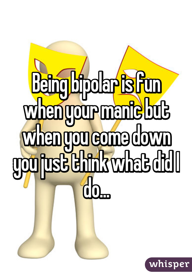 Being bipolar is fun when your manic but when you come down you just think what did I do...