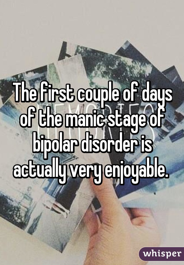 The first couple of days of the manic stage of bipolar disorder is actually very enjoyable. 