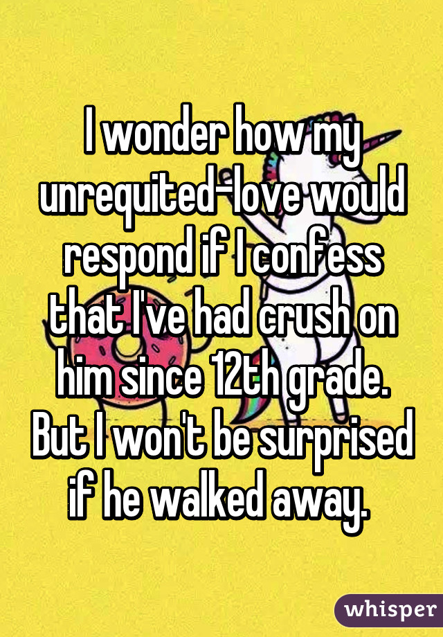 I wonder how my unrequited-love would respond if I confess that I've had crush on him since 12th grade. But I won't be surprised if he walked away. 