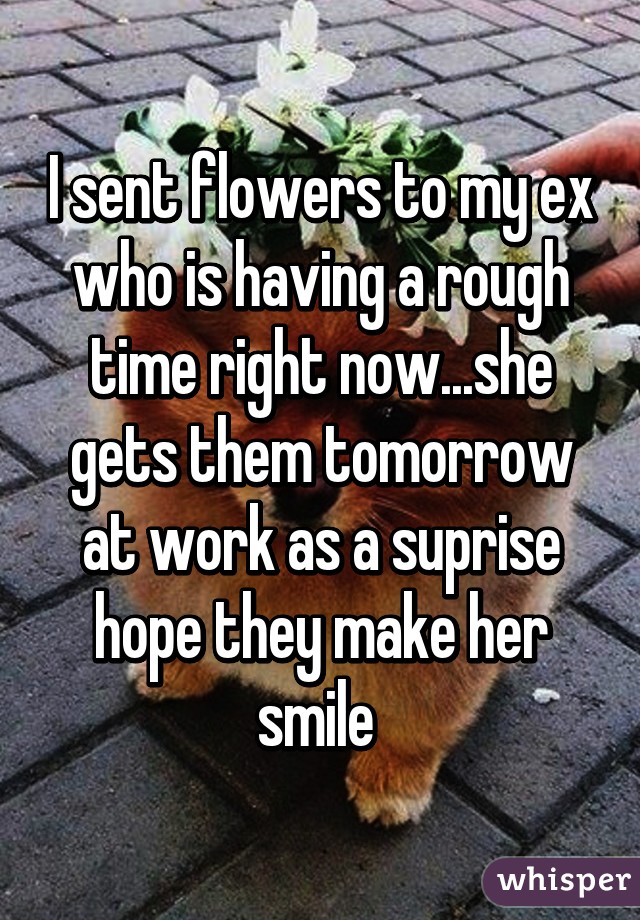 I sent flowers to my ex who is having a rough time right now...she gets them tomorrow at work as a suprise hope they make her smile 