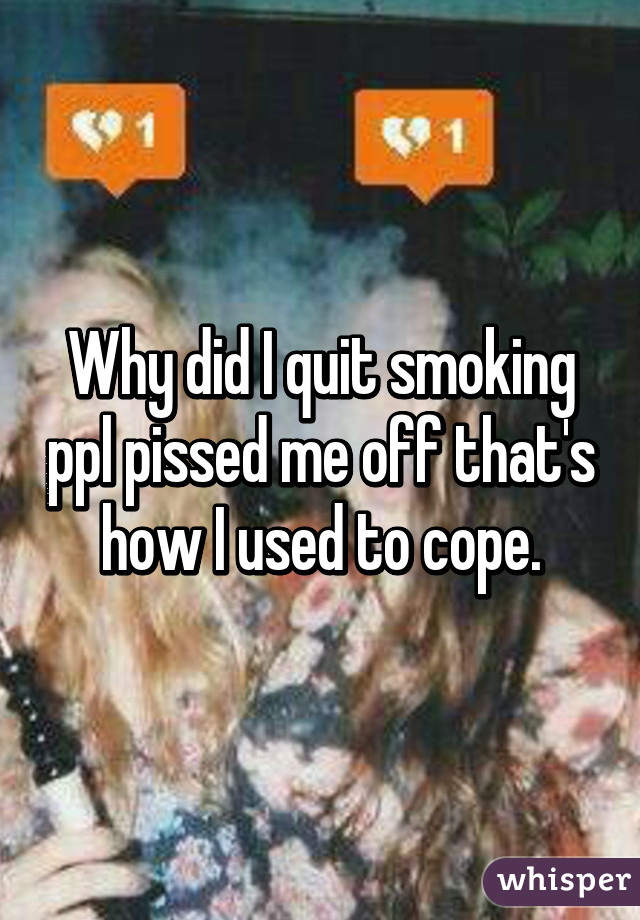 Why did I quit smoking ppl pissed me off that's how I used to cope.