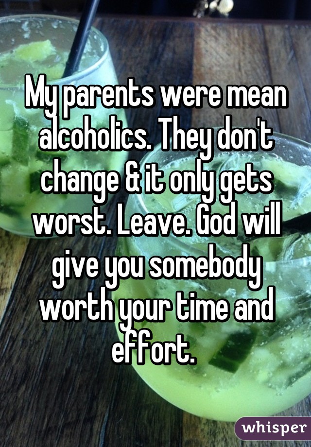 My parents were mean alcoholics. They don't change & it only gets worst. Leave. God will give you somebody worth your time and effort. 