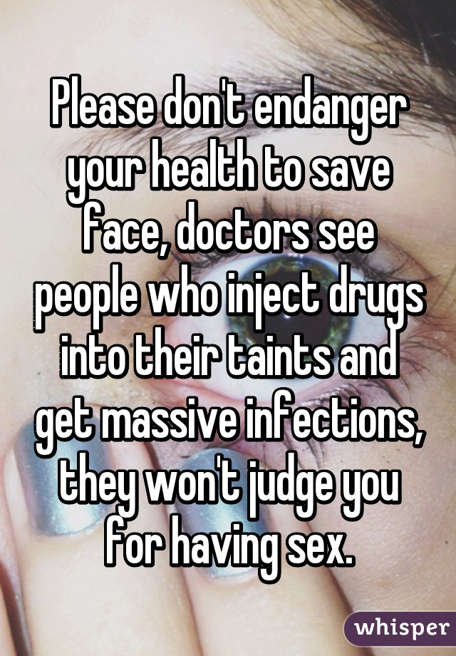 Please don't endanger your health to save face, doctors see people who inject drugs into their taints and get massive infections, they won't judge you for having sex.