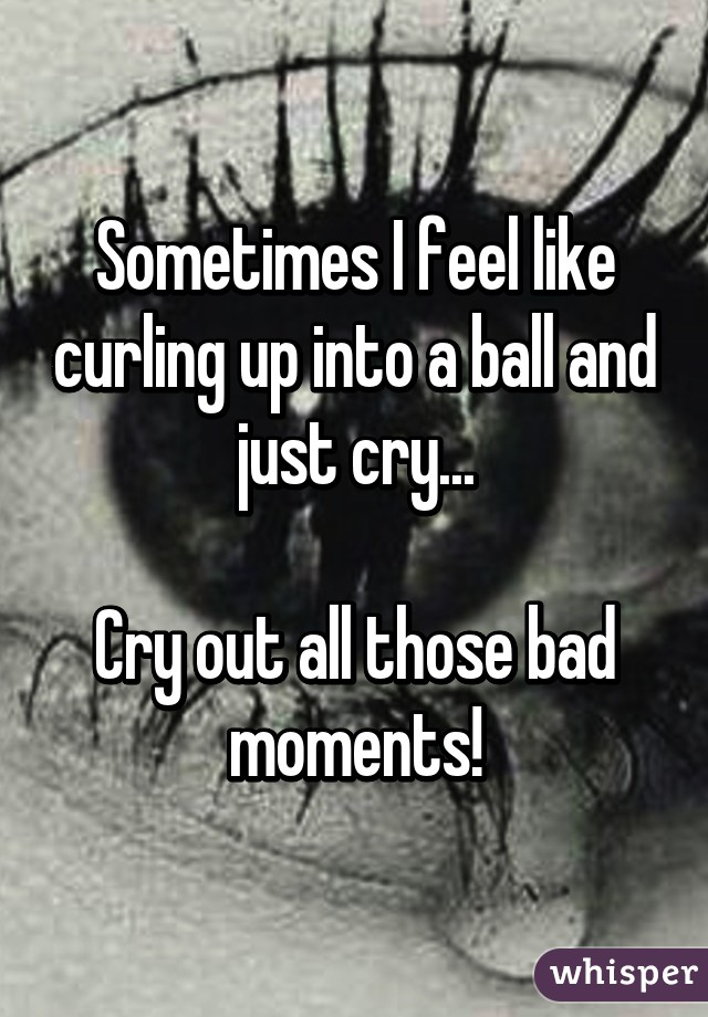 Sometimes I feel like curling up into a ball and just cry...

Cry out all those bad moments!