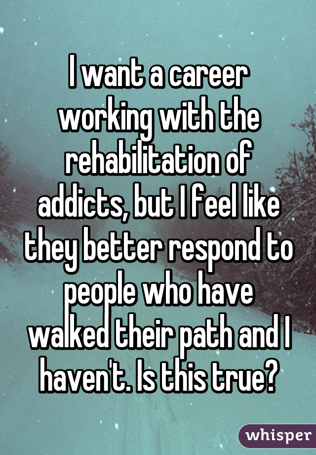 I want a career working with the rehabilitation of addicts, but I feel like they better respond to people who have walked their path and I haven't. Is this true?