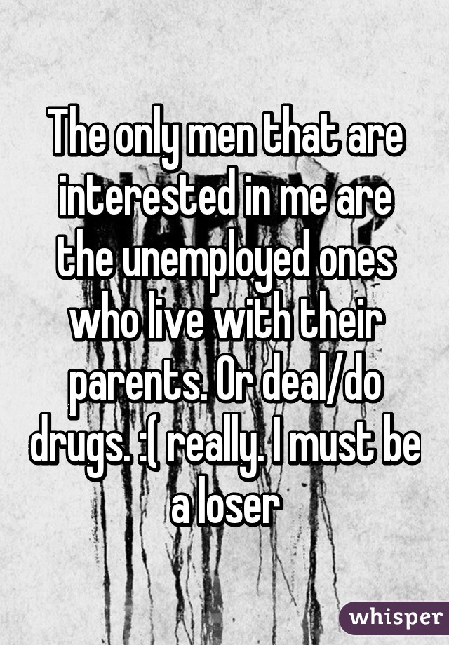 The only men that are interested in me are the unemployed ones who live with their parents. Or deal/do drugs. :( really. I must be a loser