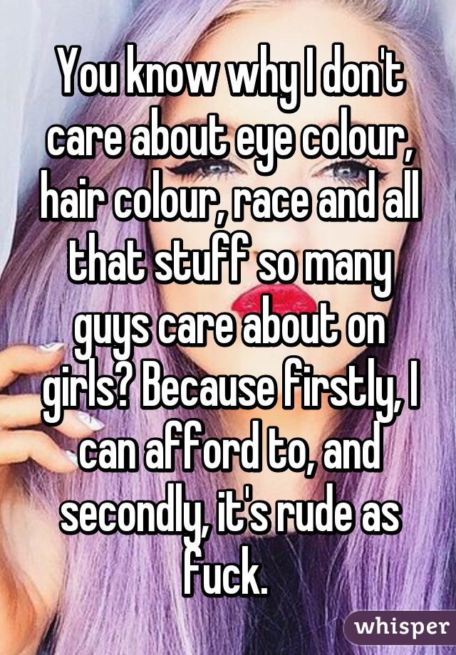 You know why I don't care about eye colour, hair colour, race and all that stuff so many guys care about on girls? Because firstly, I can afford to, and secondly, it's rude as fuck. 