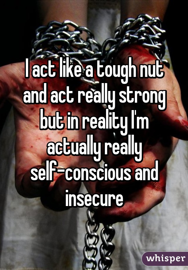 I act like a tough nut and act really strong but in reality I'm actually really self-conscious and insecure