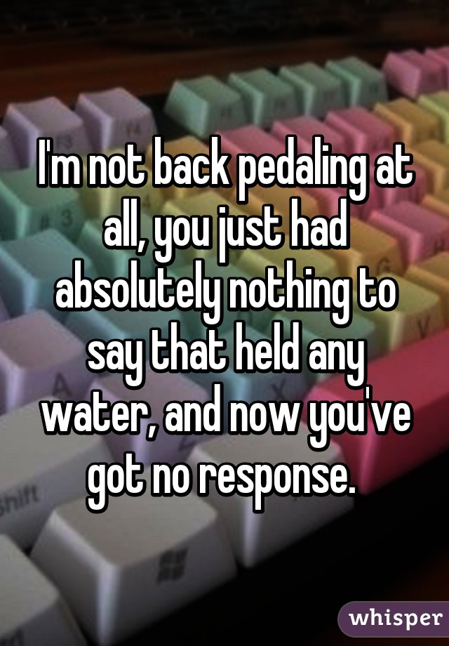 I'm not back pedaling at all, you just had absolutely nothing to say that held any water, and now you've got no response. 