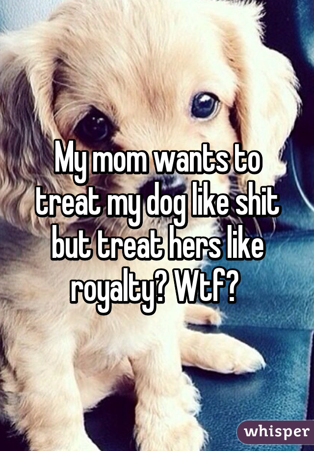 My mom wants to treat my dog like shit but treat hers like royalty? Wtf? 