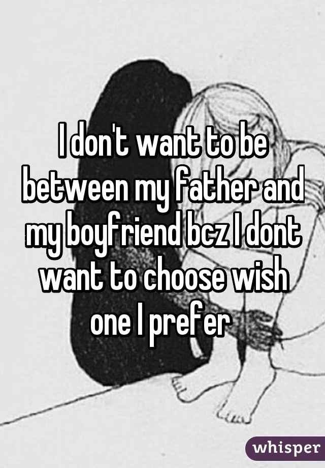 I don't want to be between my father and my boyfriend bcz I dont want to choose wish one I prefer 