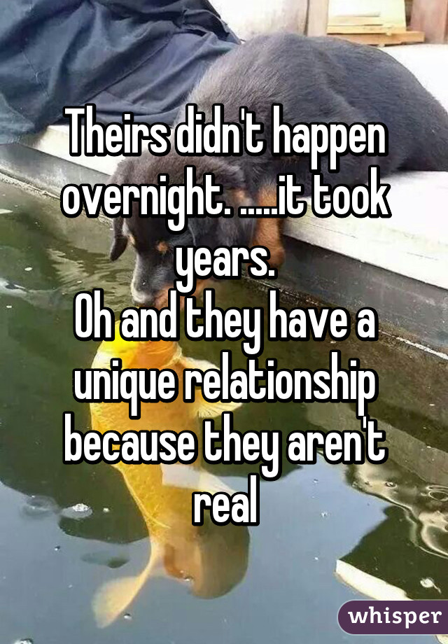 Theirs didn't happen overnight. .....it took years.
Oh and they have a unique relationship because they aren't real