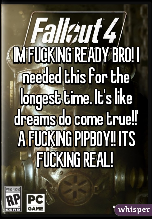 IM FUCKING READY BRO! I needed this for the longest time. It's like dreams do come true!!' A FUCKING PIPBOY!! ITS FUCKING REAL! 