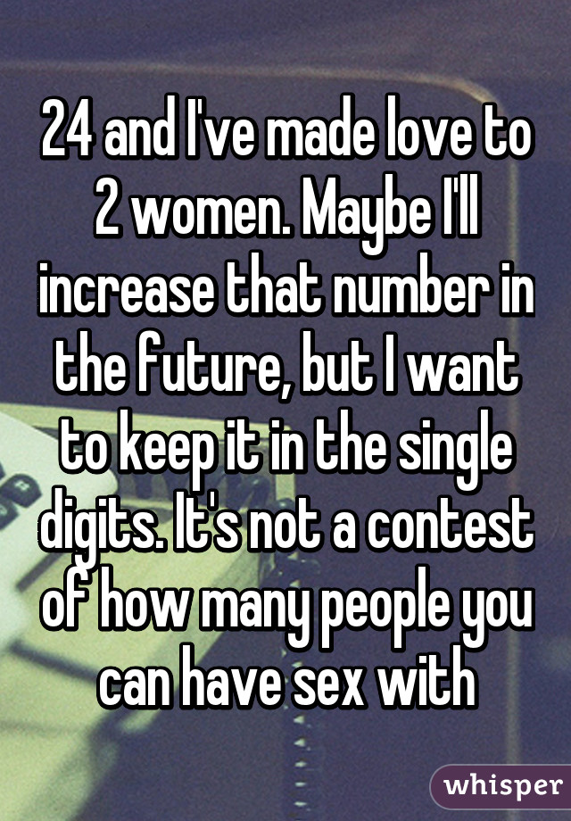 24 and I've made love to 2 women. Maybe I'll increase that number in the future, but I want to keep it in the single digits. It's not a contest of how many people you can have sex with