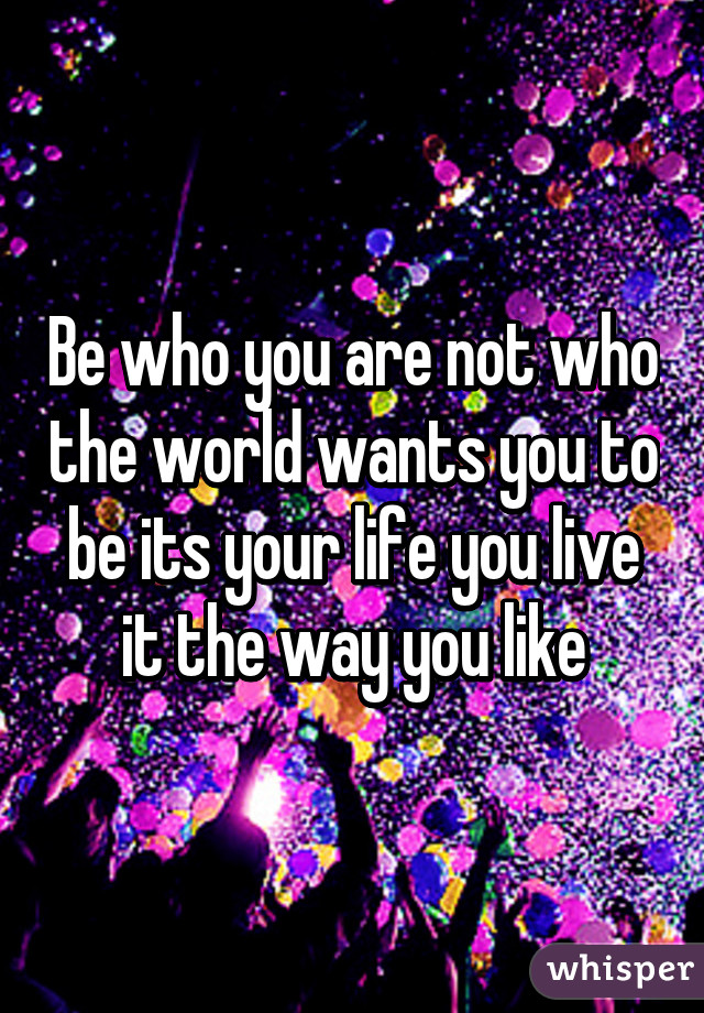 Be who you are not who the world wants you to be its your life you live it the way you like