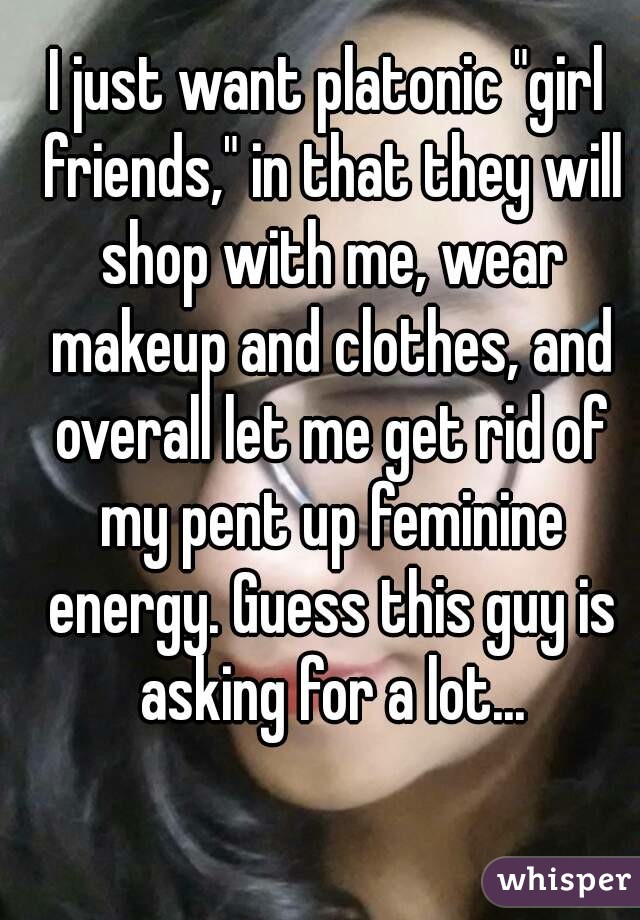 I just want platonic "girl friends," in that they will shop with me, wear makeup and clothes, and overall let me get rid of my pent up feminine energy. Guess this guy is asking for a lot...