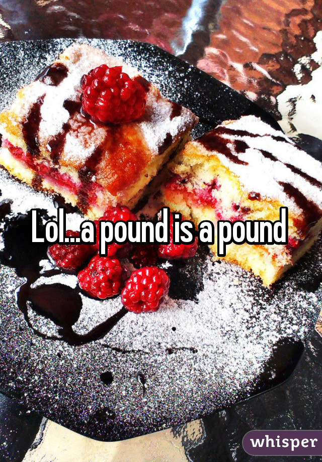 Lol...a pound is a pound 