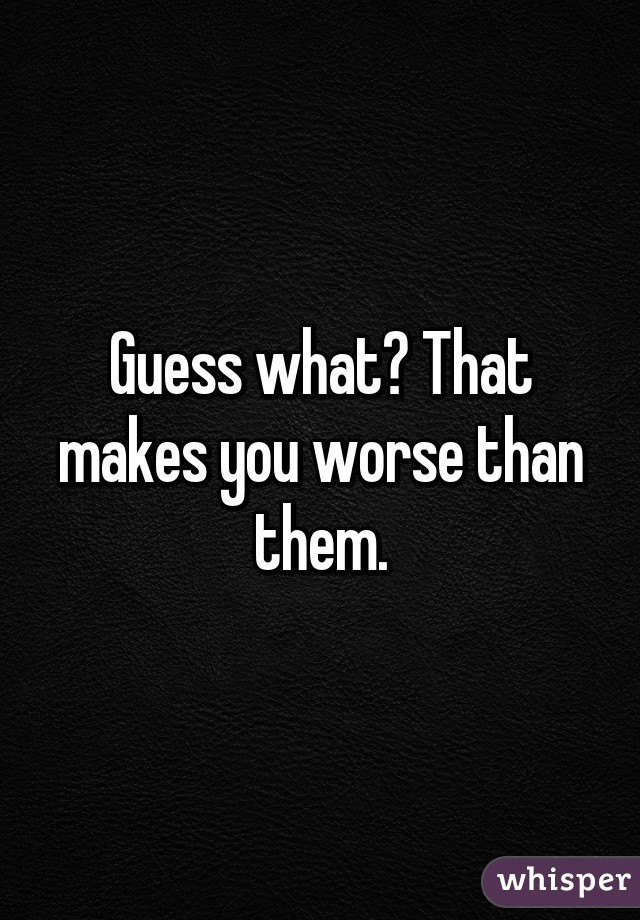 Guess what? That makes you worse than them.