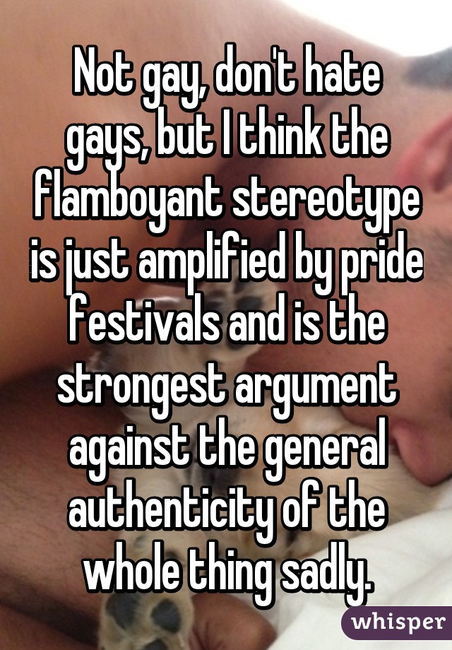 Not gay, don't hate gays, but I think the flamboyant stereotype is just amplified by pride festivals and is the strongest argument against the general authenticity of the whole thing sadly.