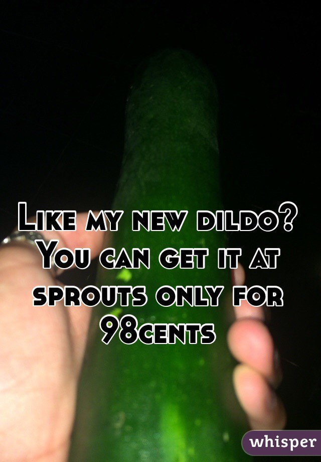 Like my new dildo? You can get it at sprouts only for 98cents