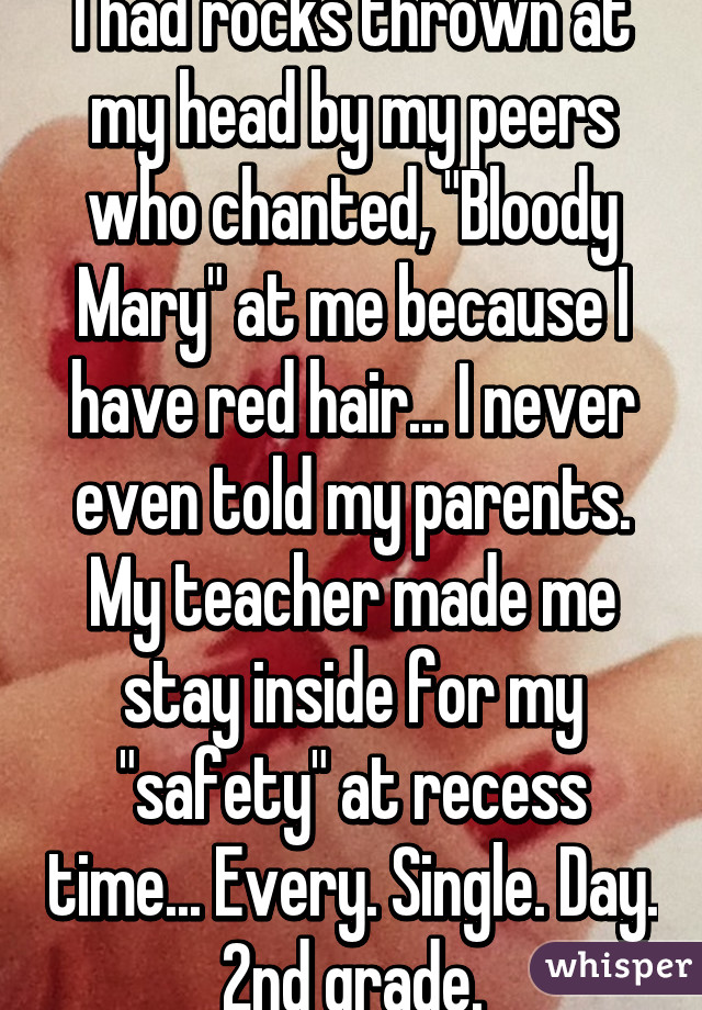 I had rocks thrown at my head by my peers who chanted, "Bloody Mary" at me because I have red hair... I never even told my parents. My teacher made me stay inside for my "safety" at recess time... Every. Single. Day. 2nd grade.