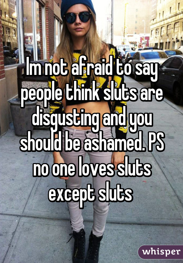 Im not afraid to say people think sluts are disgusting and you should be ashamed. PS no one loves sluts except sluts 