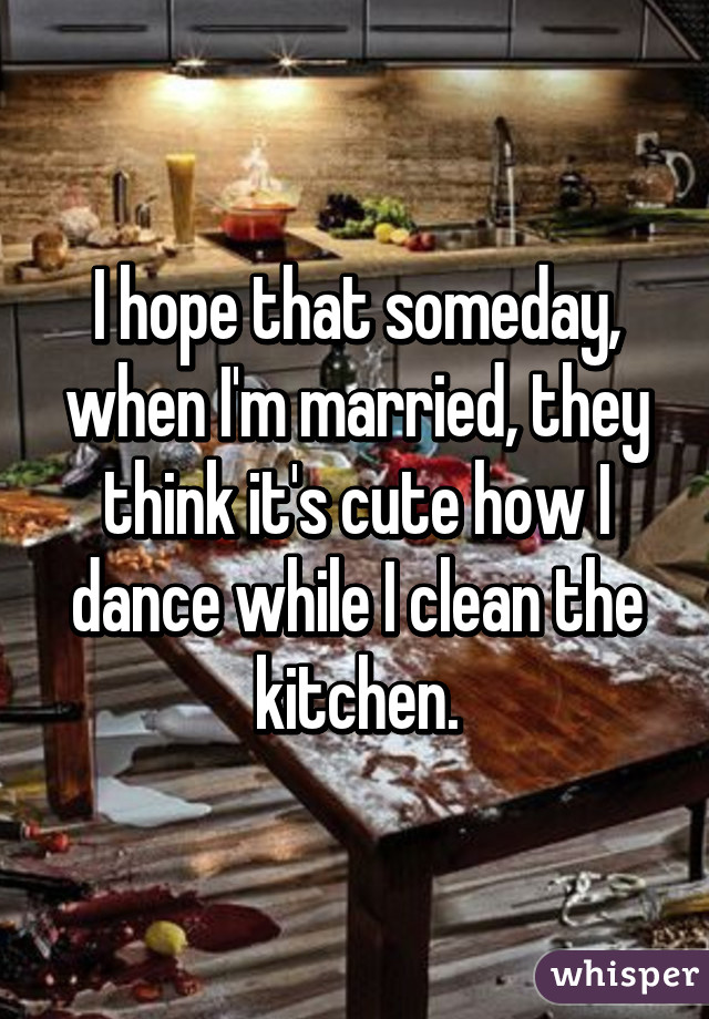 I hope that someday, when I'm married, they think it's cute how I dance while I clean the kitchen.