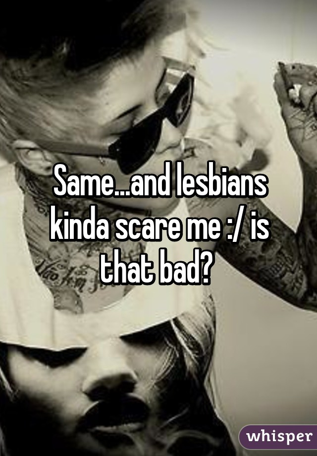 Same...and lesbians kinda scare me :/ is that bad? 