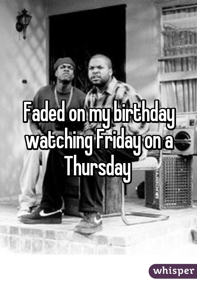 Faded on my birthday watching Friday on a Thursday 