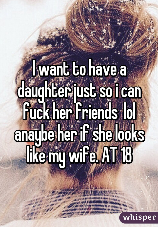 I want to have a daughter just so i can fuck her friends  lol anaybe her if she looks like my wife. AT 18