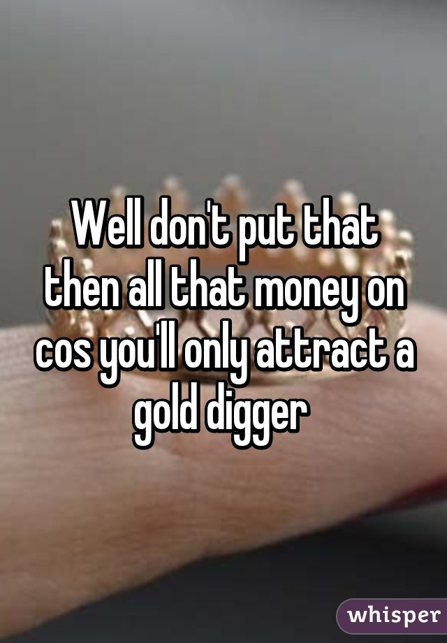 Well don't put that then all that money on cos you'll only attract a gold digger 