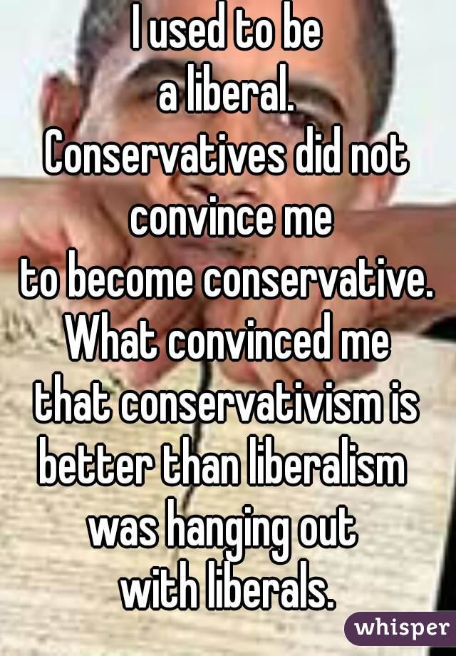 I used to be
a liberal.
Conservatives did not convince me
to become conservative.
What convinced me
that conservativism is
better than liberalism 
was hanging out 
with liberals.