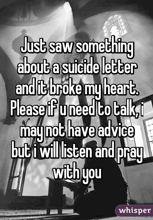 Just saw something about a suicide letter and it broke my heart. Please if u need to talk, i may not have advice but i will listen and pray with you