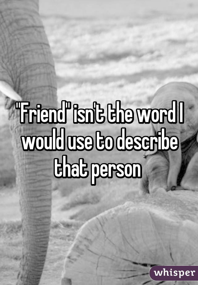 "Friend" isn't the word I would use to describe that person 