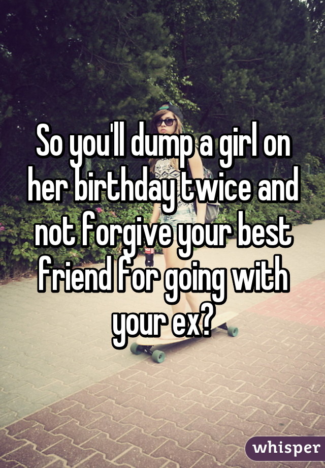 So you'll dump a girl on her birthday twice and not forgive your best friend for going with your ex?