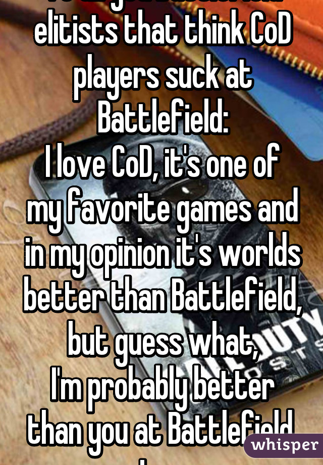 To all you Battlefield elitists that think CoD players suck at Battlefield:
I love CoD, it's one of my favorite games and in my opinion it's worlds better than Battlefield, but guess what,
I'm probably better than you at Battlefield, too.