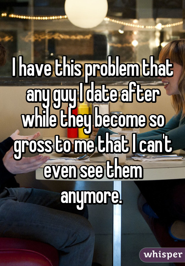 I have this problem that any guy I date after while they become so gross to me that I can't even see them anymore. 