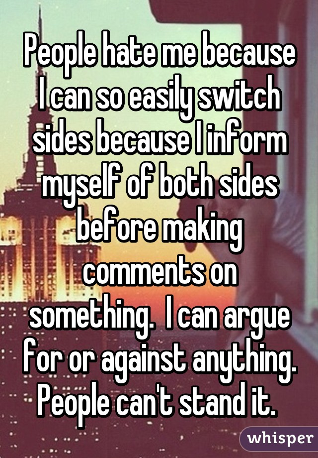 People hate me because I can so easily switch sides because I inform myself of both sides before making comments on something.  I can argue for or against anything.  People can't stand it.  