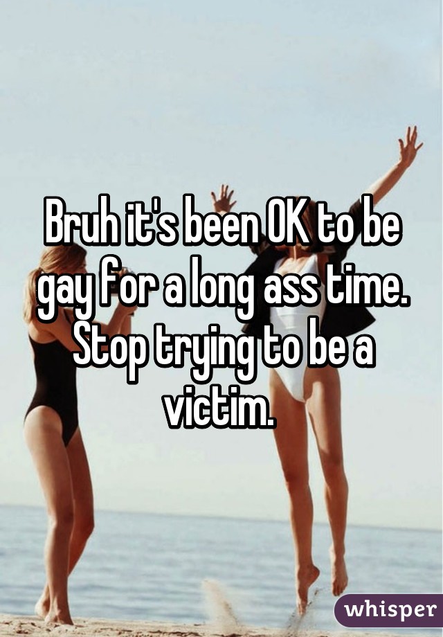 Bruh it's been OK to be gay for a long ass time. Stop trying to be a victim. 