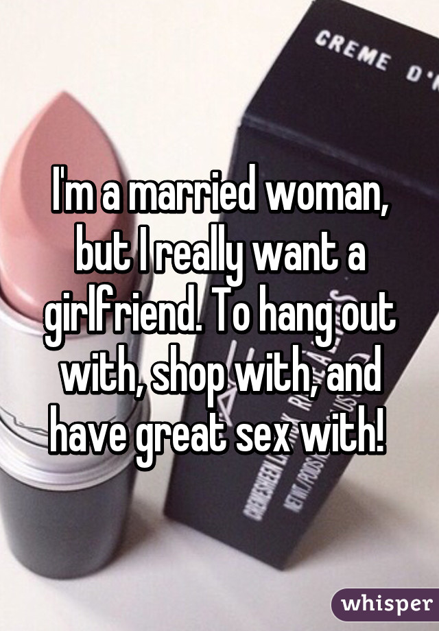 I'm a married woman, but I really want a girlfriend. To hang out with, shop with, and have great sex with! 