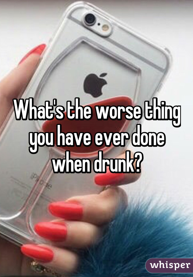 What's the worse thing you have ever done when drunk?