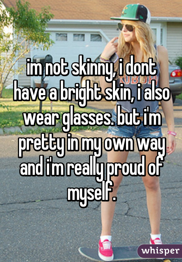 im not skinny, i dont have a bright skin, i also wear glasses. but i'm pretty in my own way and i'm really proud of myself.