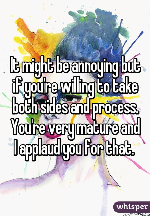 It might be annoying but if you're willing to take both sides and process. You're very mature and I applaud you for that. 